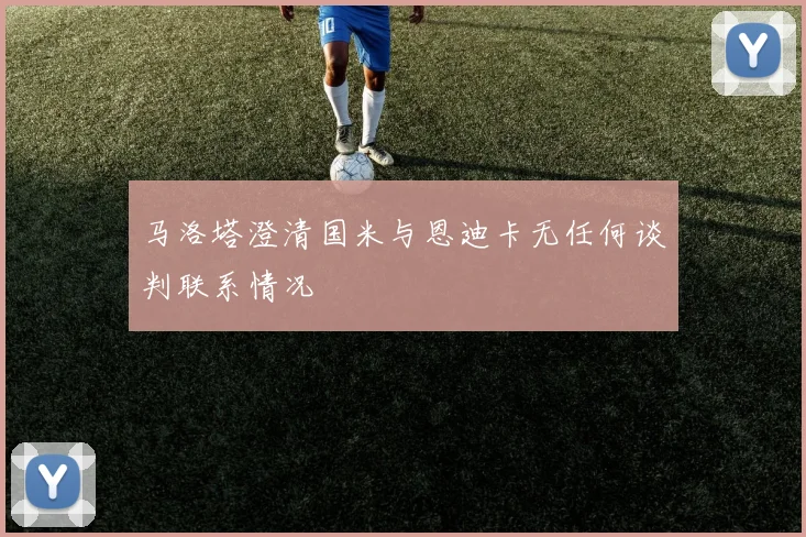 马洛塔澄清国米与恩迪卡无任何谈判联系情况
