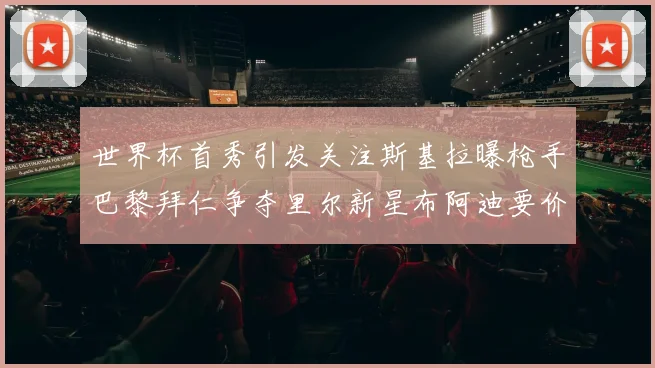 世界杯首秀引发关注斯基拉曝枪手巴黎拜仁争夺里尔新星布阿迪要价7000万欧