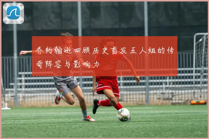 乔约翰逊回顾历史首发五人组的传奇阵容与影响力
