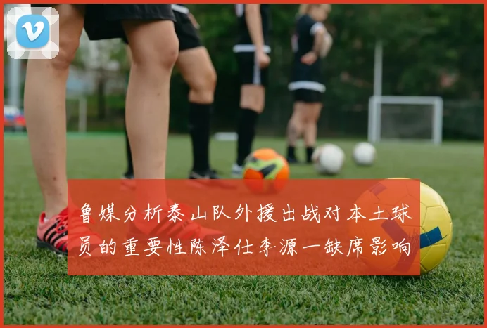 鲁媒分析泰山队外援出战对本土球员的重要性陈泽仕李源一缺席影响显著