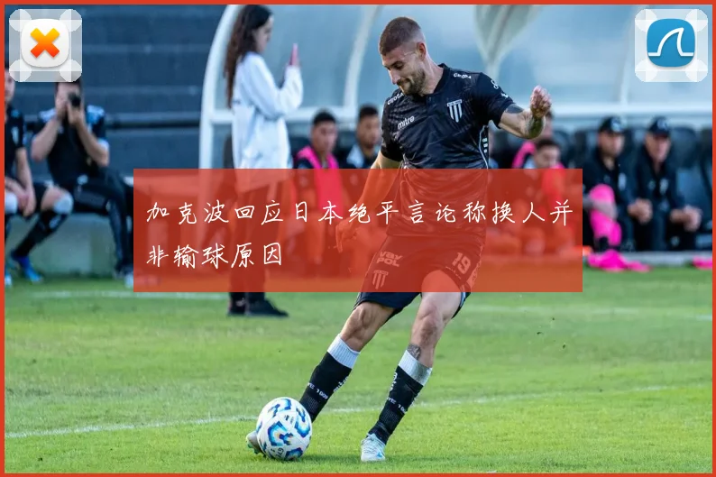 加克波回应日本绝平言论称换人并非输球原因