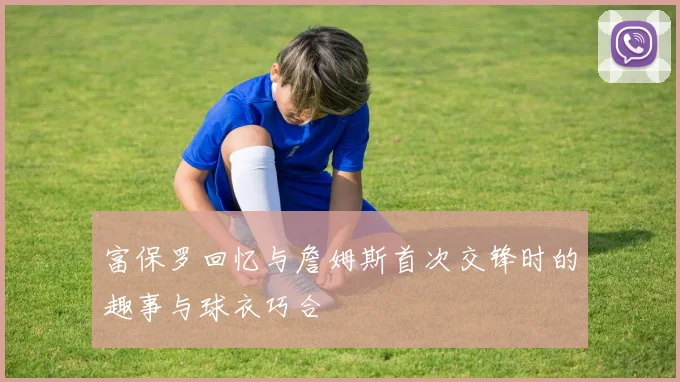富保罗回忆与詹姆斯首次交锋时的趣事与球衣巧合