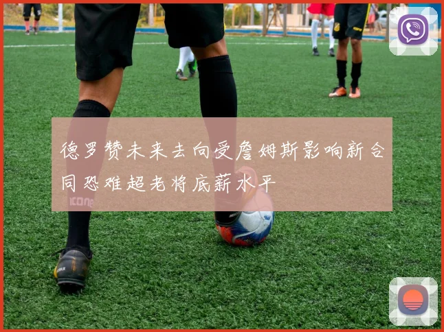 德罗赞未来去向受詹姆斯影响新合同恐难超老将底薪水平