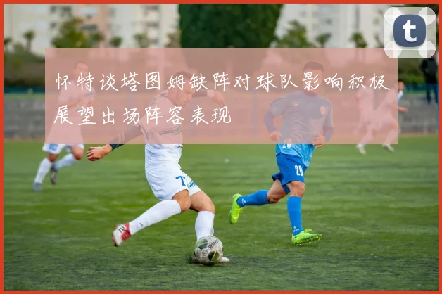 怀特谈塔图姆缺阵对球队影响积极展望出场阵容表现