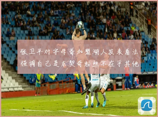 张卫平对字母哥加盟湖人发表看法强调自己是东契奇粉丝不在乎其他球员动态