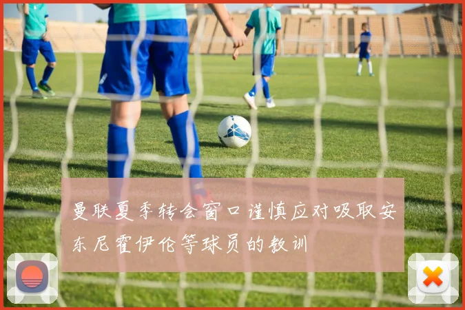 曼联夏季转会窗口谨慎应对吸取安东尼霍伊伦等球员的教训