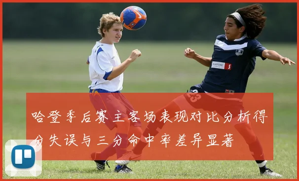 哈登季后赛主客场表现对比分析得分失误与三分命中率差异显著