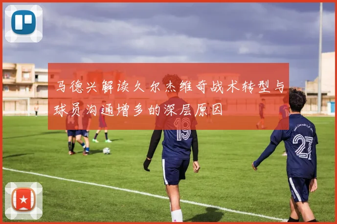 马德兴解读久尔杰维奇战术转型与球员沟通增多的深层原因