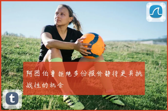 阿图伯鲁拒绝多份报价静待更具挑战性的机会