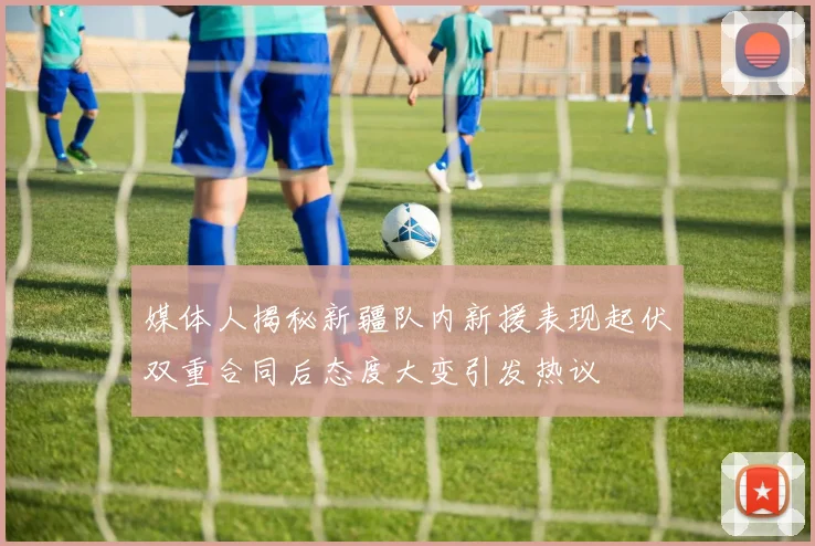 媒体人揭秘新疆队内新援表现起伏双重合同后态度大变引发热议